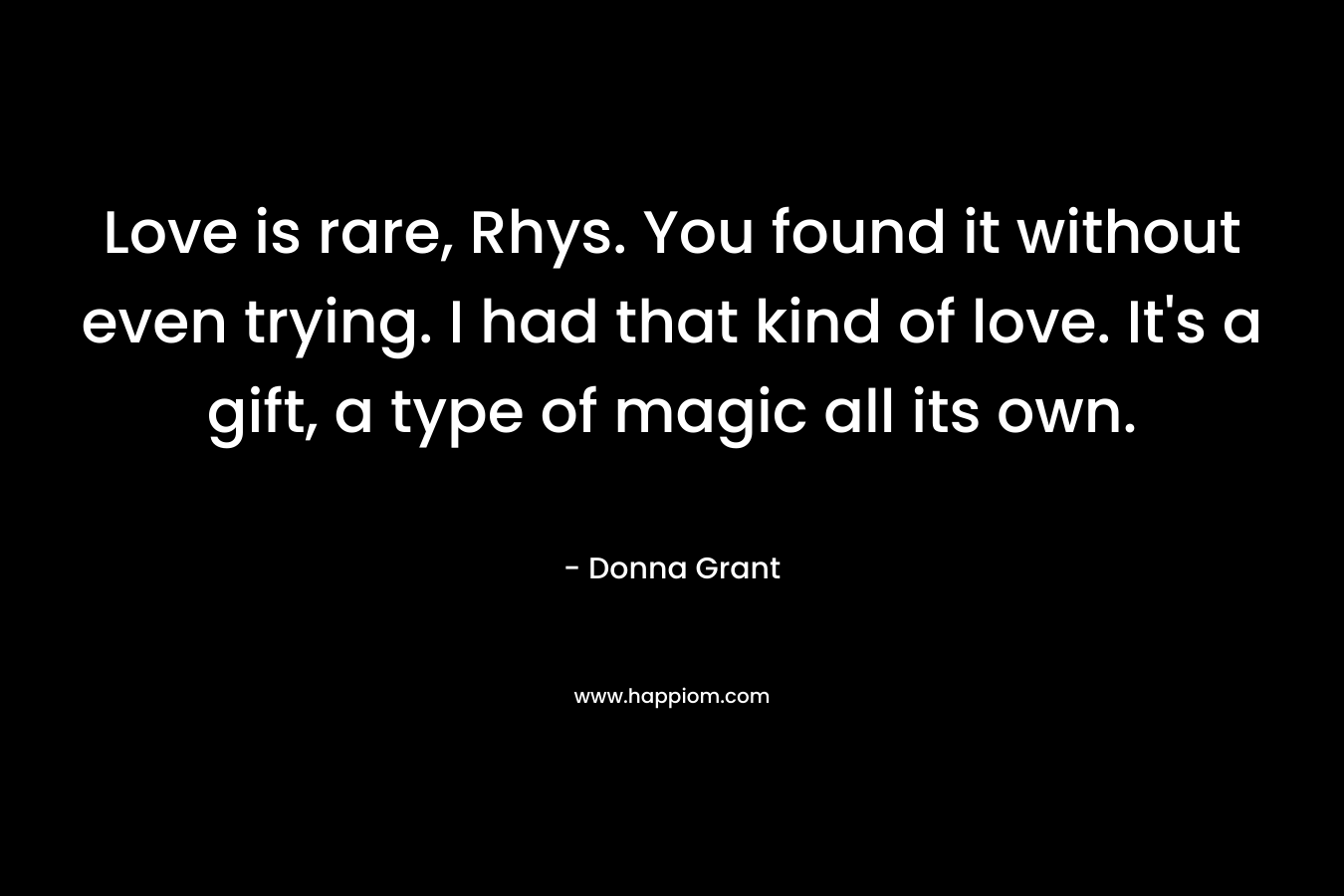 Love is rare, Rhys. You found it without even trying. I had that kind of love. It’s a gift, a type of magic all its own. – Donna Grant