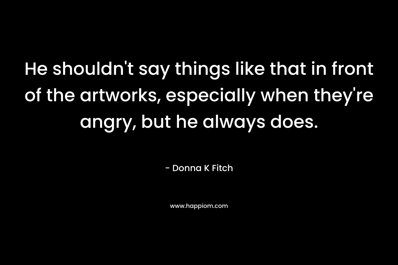 He shouldn’t say things like that in front of the artworks, especially when they’re angry, but he always does. – Donna K Fitch