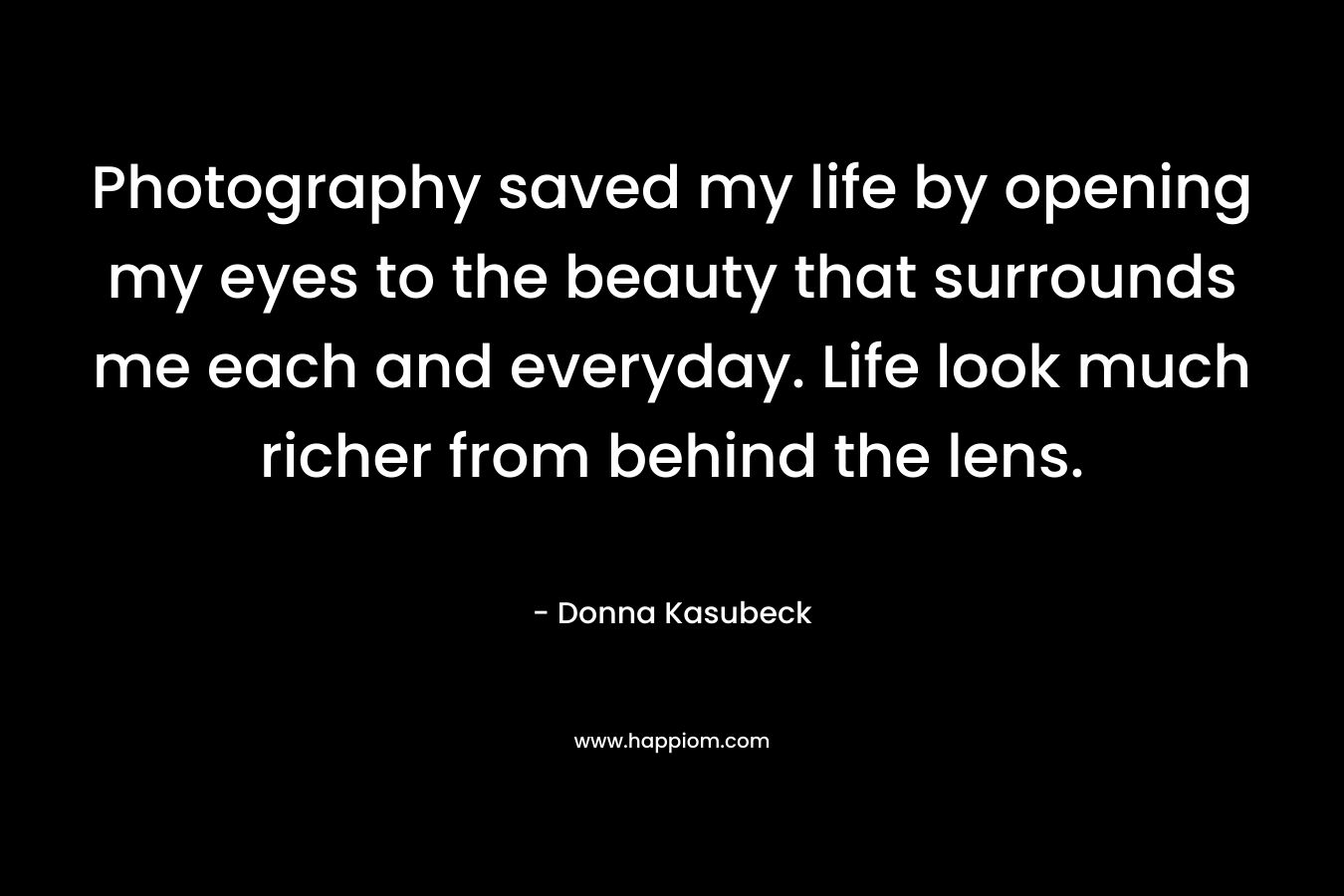 Photography saved my life by opening my eyes to the beauty that surrounds me each and everyday. Life look much richer from behind the lens. – Donna Kasubeck