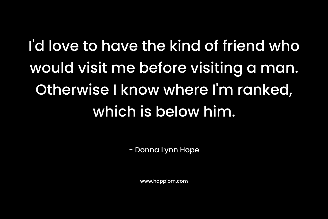 I'd love to have the kind of friend who would visit me before visiting a man. Otherwise I know where I'm ranked, which is below him.