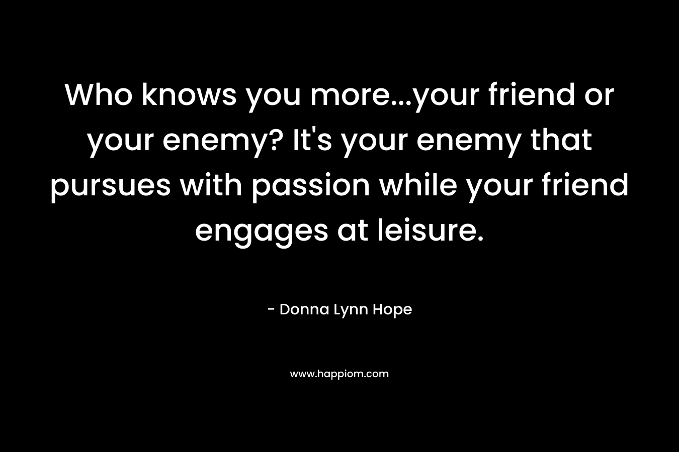 Who knows you more...your friend or your enemy? It's your enemy that pursues with passion while your friend engages at leisure.
