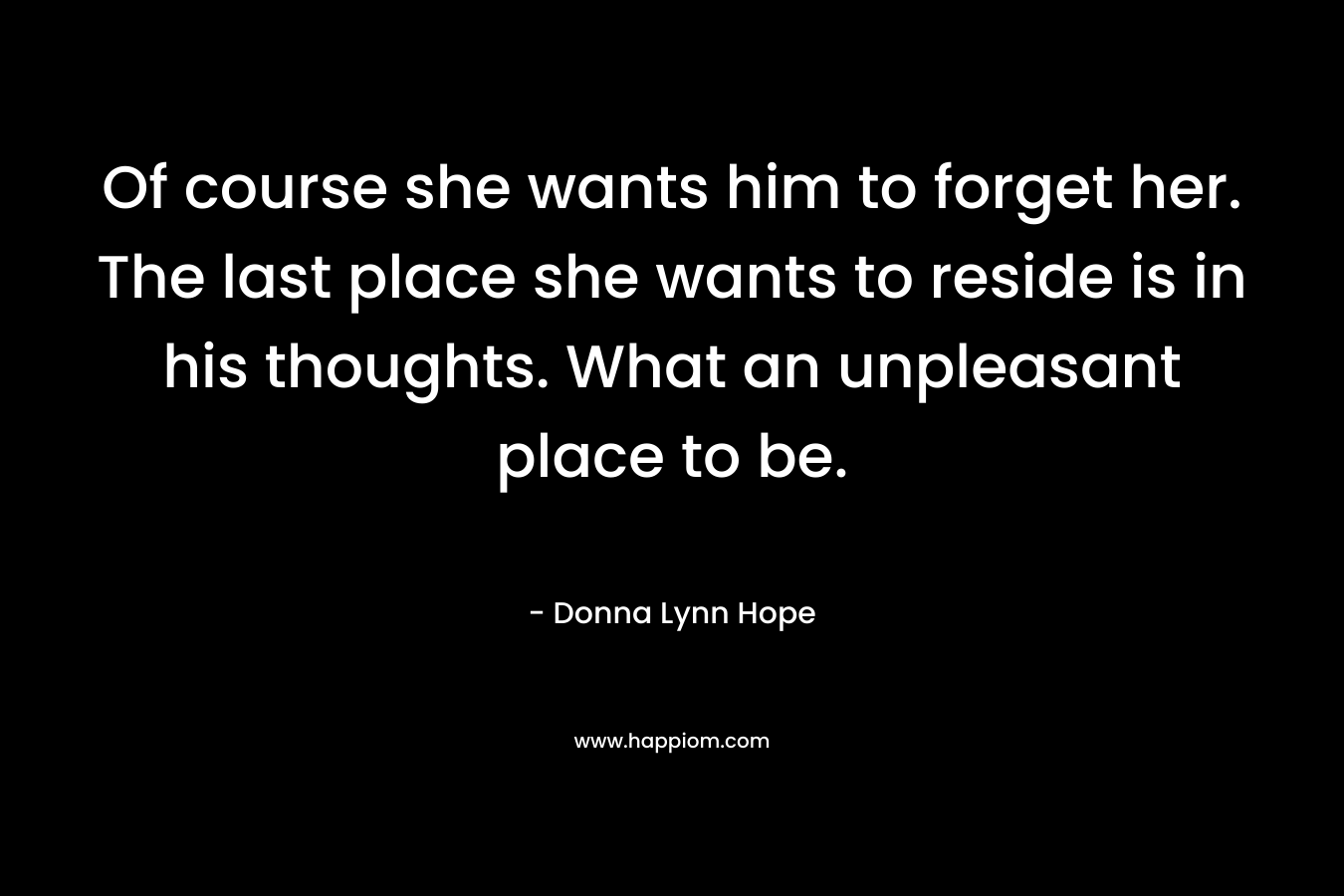 Of course she wants him to forget her. The last place she wants to reside is in his thoughts. What an unpleasant place to be. – Donna Lynn Hope