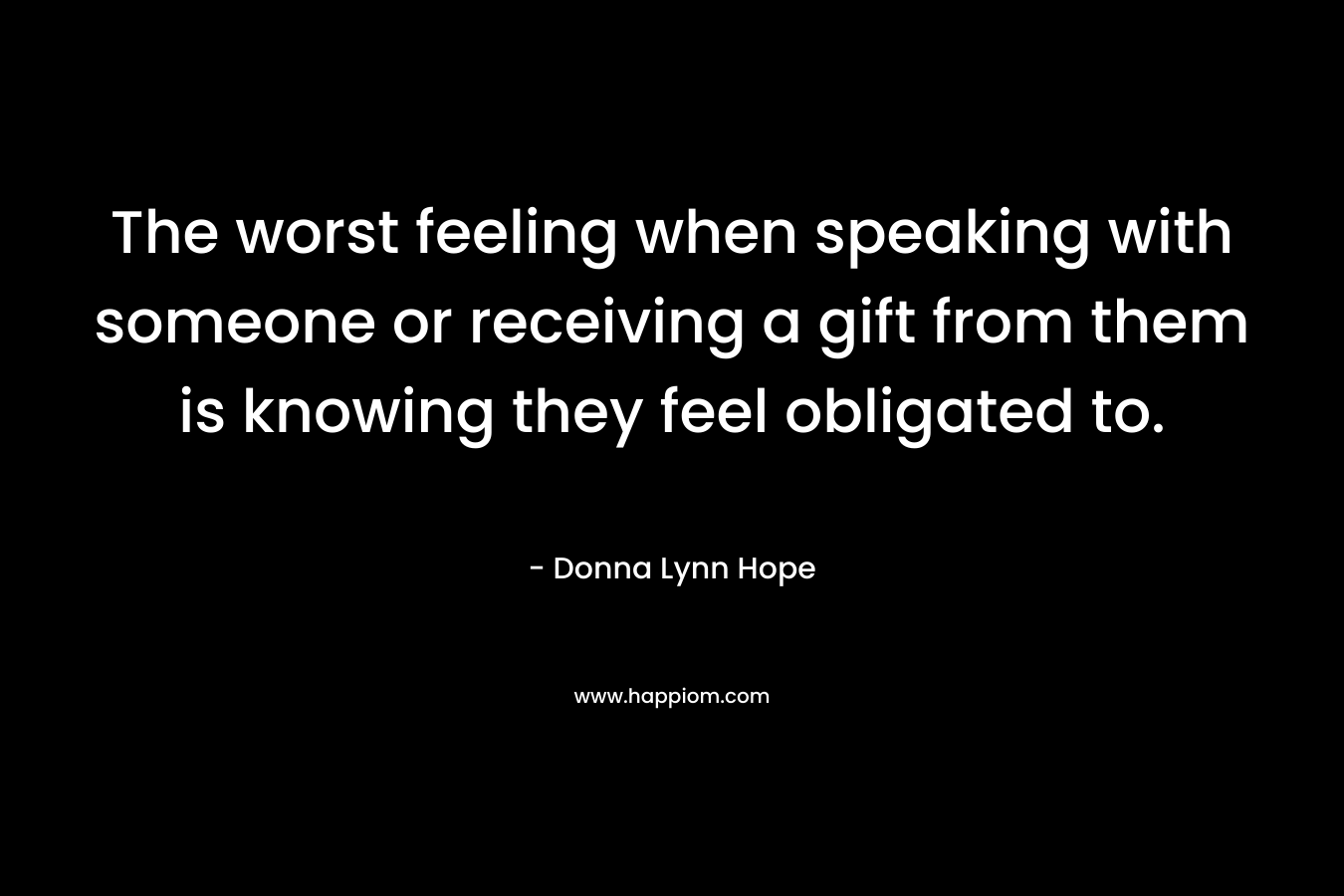The worst feeling when speaking with someone or receiving a gift from them is knowing they feel obligated to.