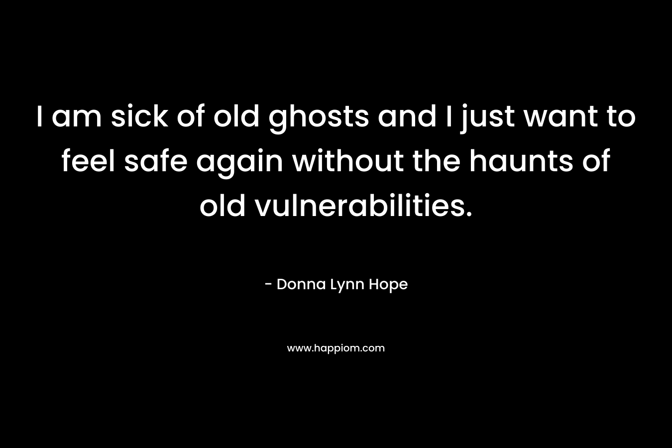 I am sick of old ghosts and I just want to feel safe again without the haunts of old vulnerabilities.