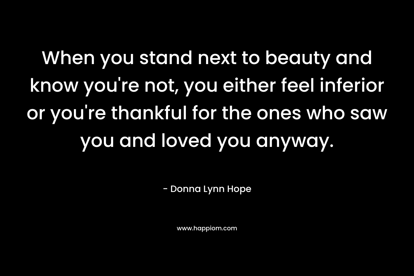When you stand next to beauty and know you’re not, you either feel inferior or you’re thankful for the ones who saw you and loved you anyway. – Donna Lynn Hope