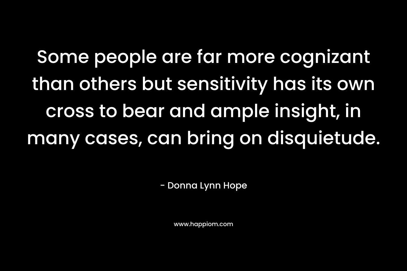 Some people are far more cognizant than others but sensitivity has its own cross to bear and ample insight, in many cases, can bring on disquietude. – Donna Lynn Hope