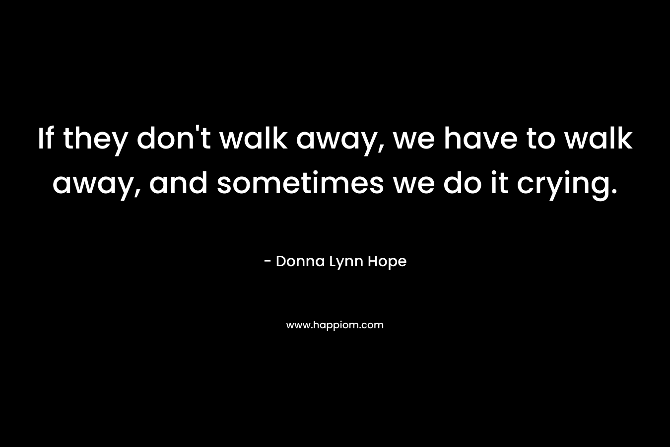 If they don’t walk away, we have to walk away, and sometimes we do it crying. – Donna Lynn Hope