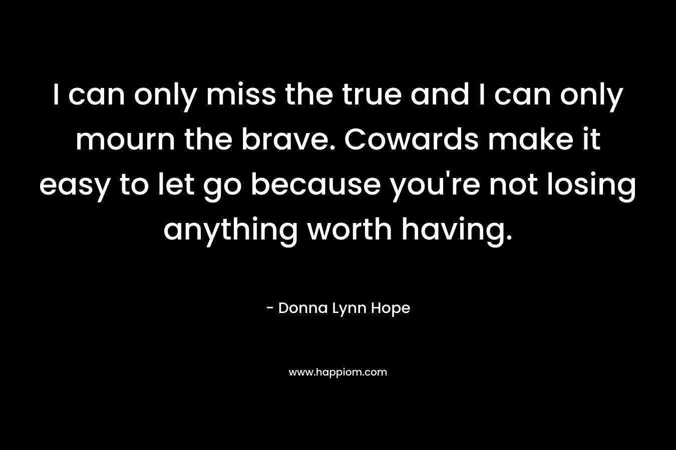 I can only miss the true and I can only mourn the brave. Cowards make it easy to let go because you’re not losing anything worth having. – Donna Lynn Hope