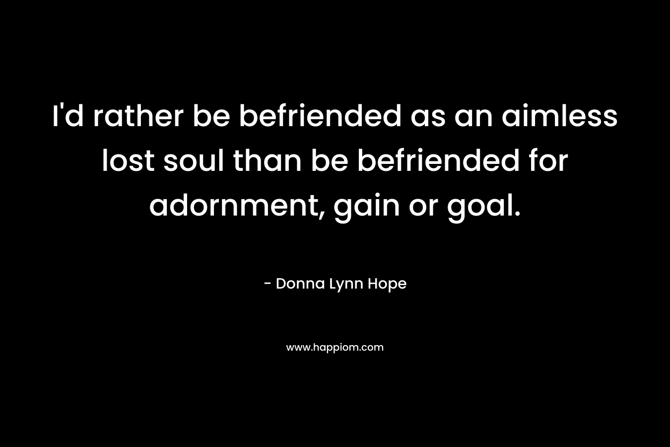 I'd rather be befriended as an aimless lost soul than be befriended for adornment, gain or goal.