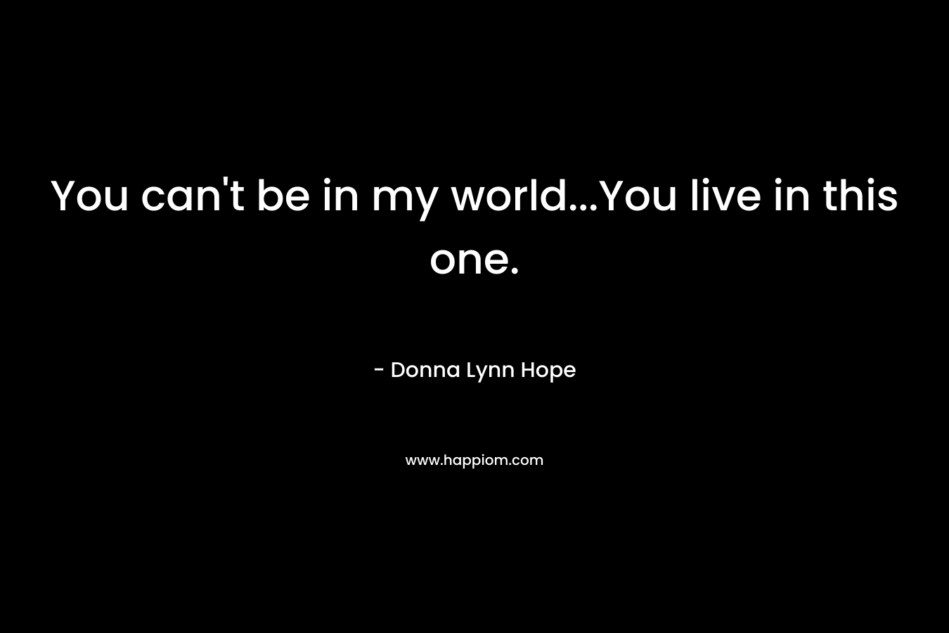 You can't be in my world...You live in this one.
