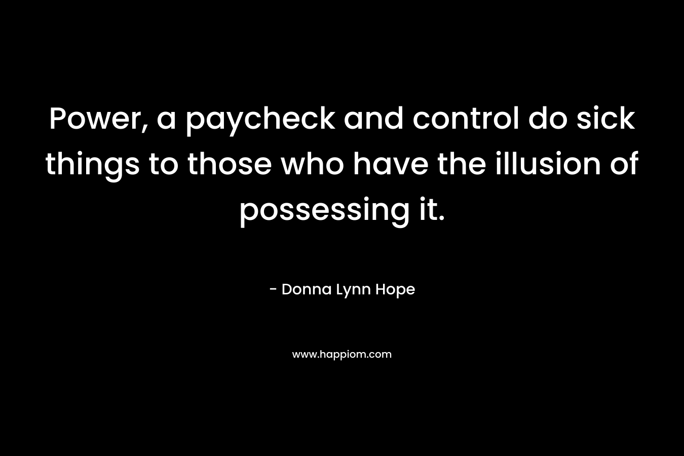 Power, a paycheck and control do sick things to those who have the illusion of possessing it. – Donna Lynn Hope