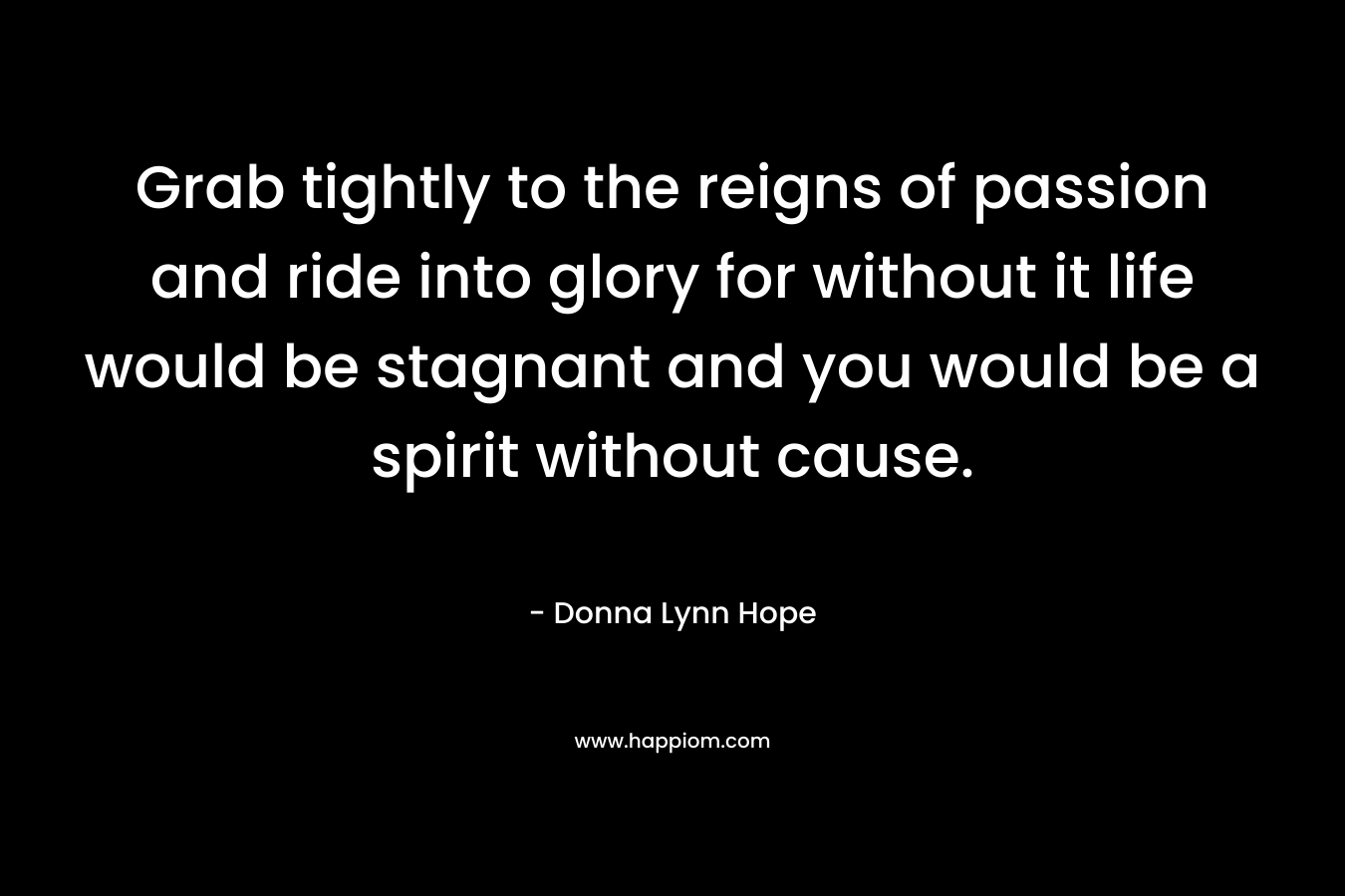 Grab tightly to the reigns of passion and ride into glory for without it life would be stagnant and you would be a spirit without cause. – Donna Lynn Hope
