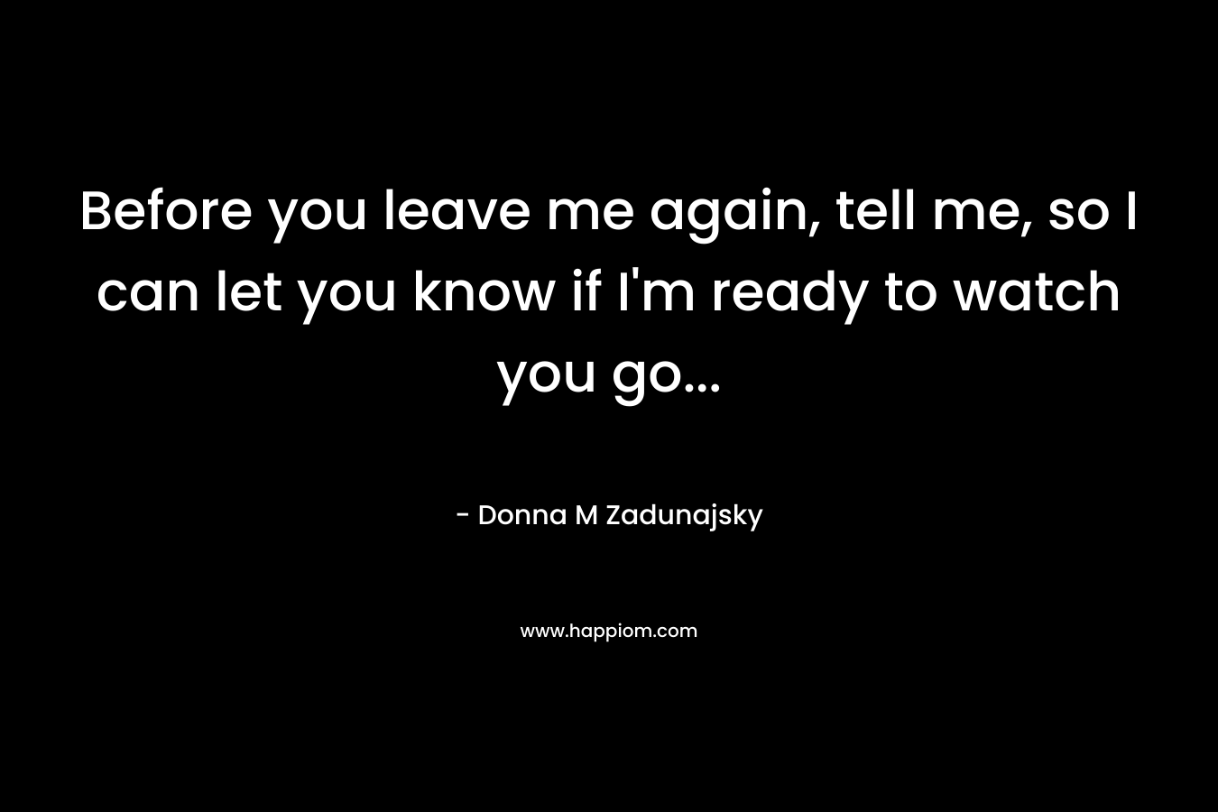 Before you leave me again, tell me, so I can let you know if I’m ready to watch you go… – Donna M Zadunajsky