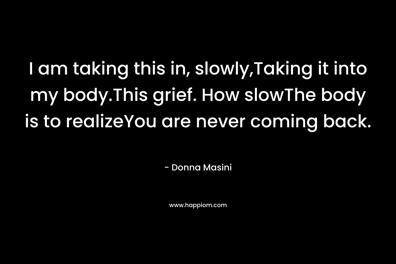 I am taking this in, slowly,Taking it into my body.This grief. How slowThe body is to realizeYou are never coming back.