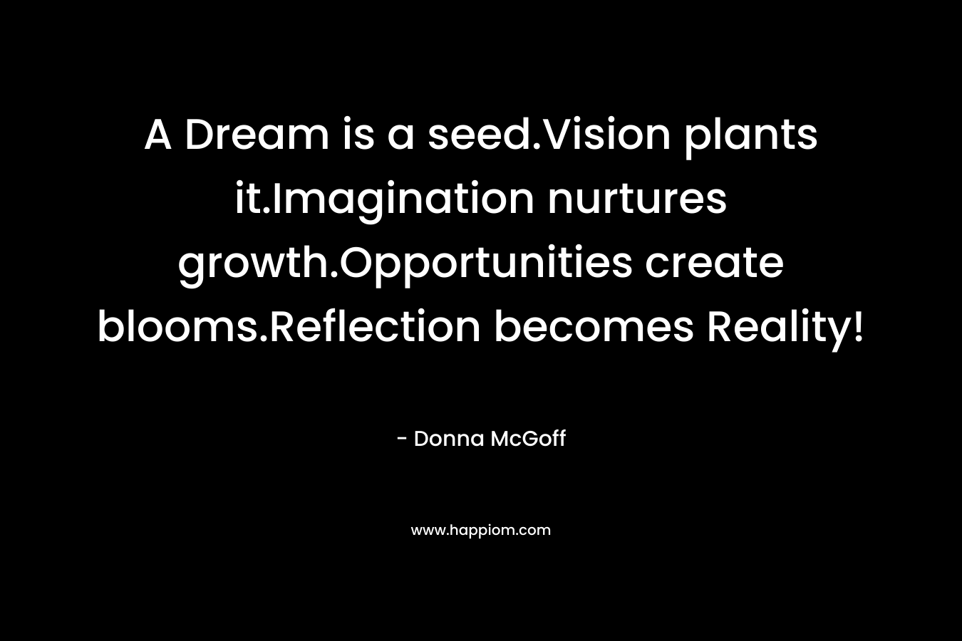 A Dream is a seed.Vision plants it.Imagination nurtures growth.Opportunities create blooms.Reflection becomes Reality! – Donna McGoff