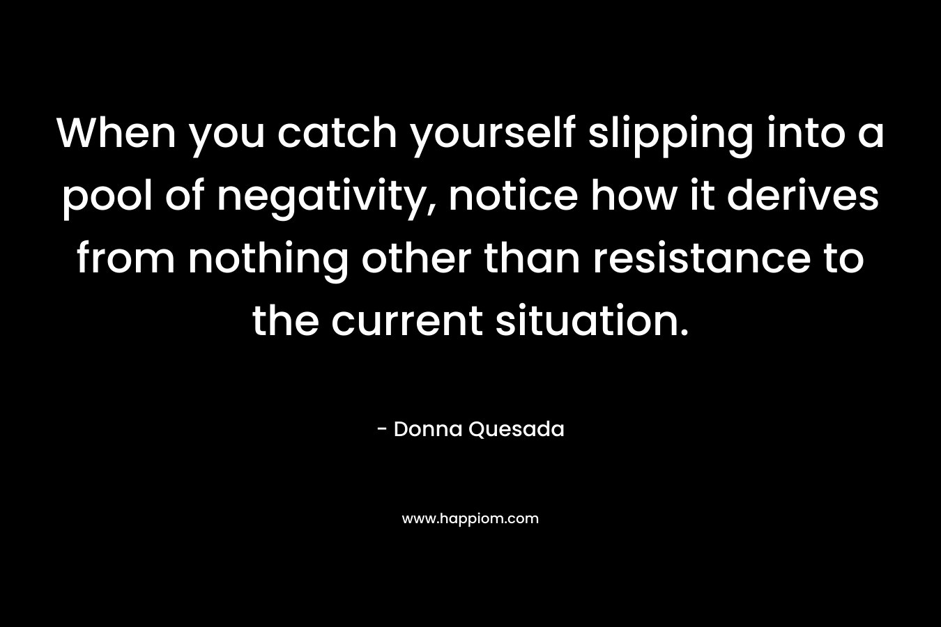 When you catch yourself slipping into a pool of negativity, notice how it derives from nothing other than resistance to the current situation.