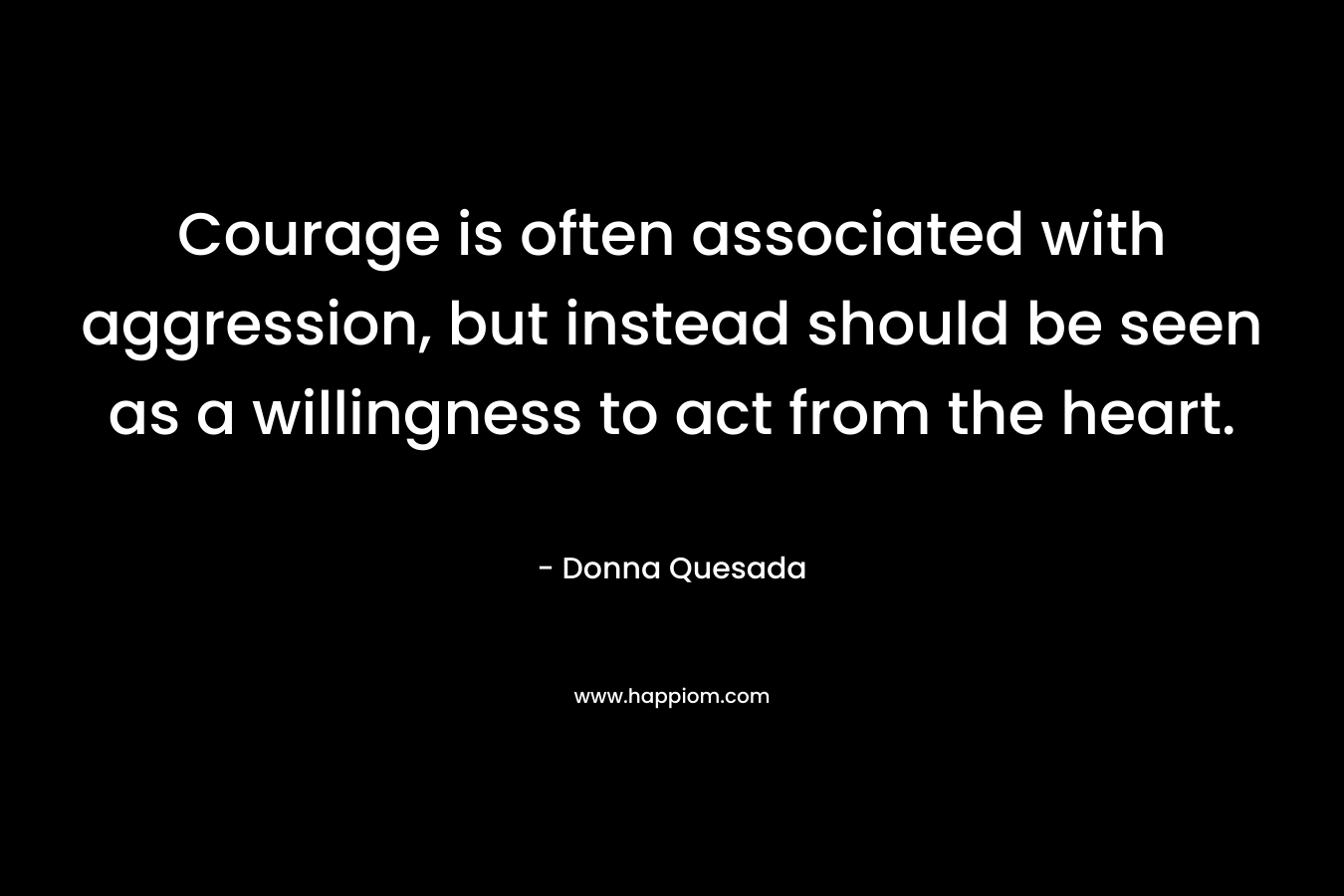 Courage is often associated with aggression, but instead should be seen as a willingness to act from the heart.