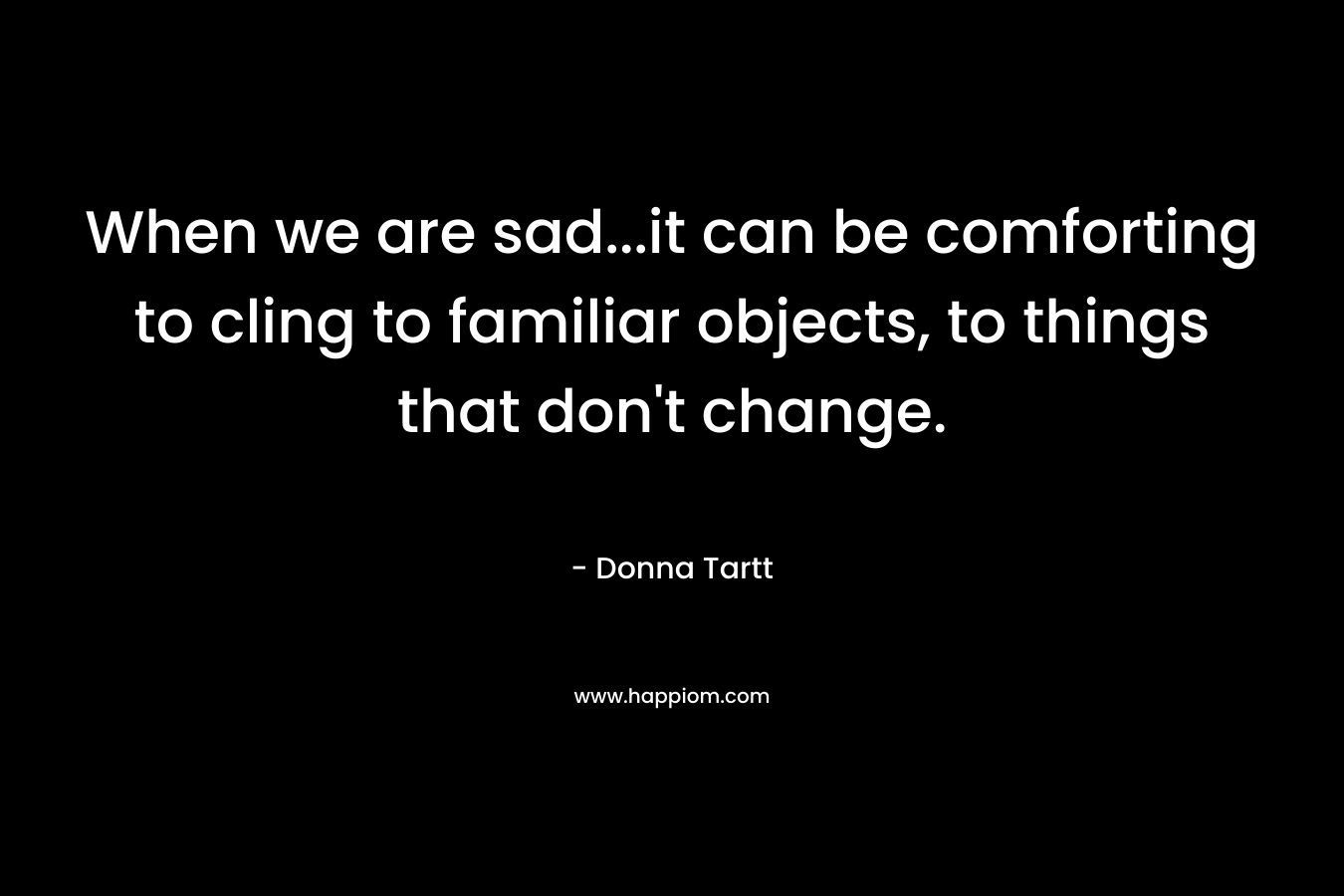 When we are sad…it can be comforting to cling to familiar objects, to things that don’t change. – Donna Tartt