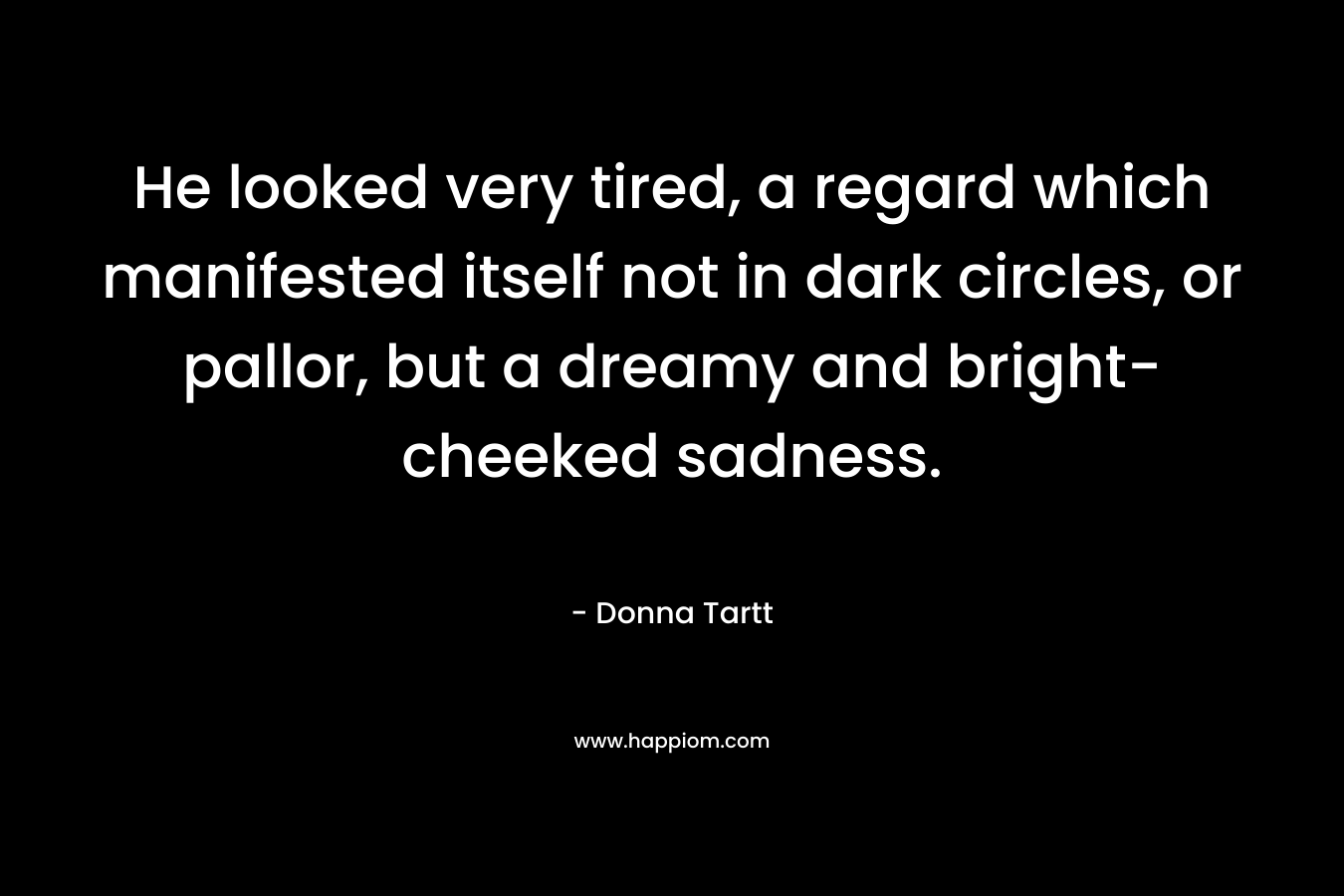 He looked very tired, a regard which manifested itself not in dark circles, or pallor, but a dreamy and bright-cheeked sadness. – Donna Tartt