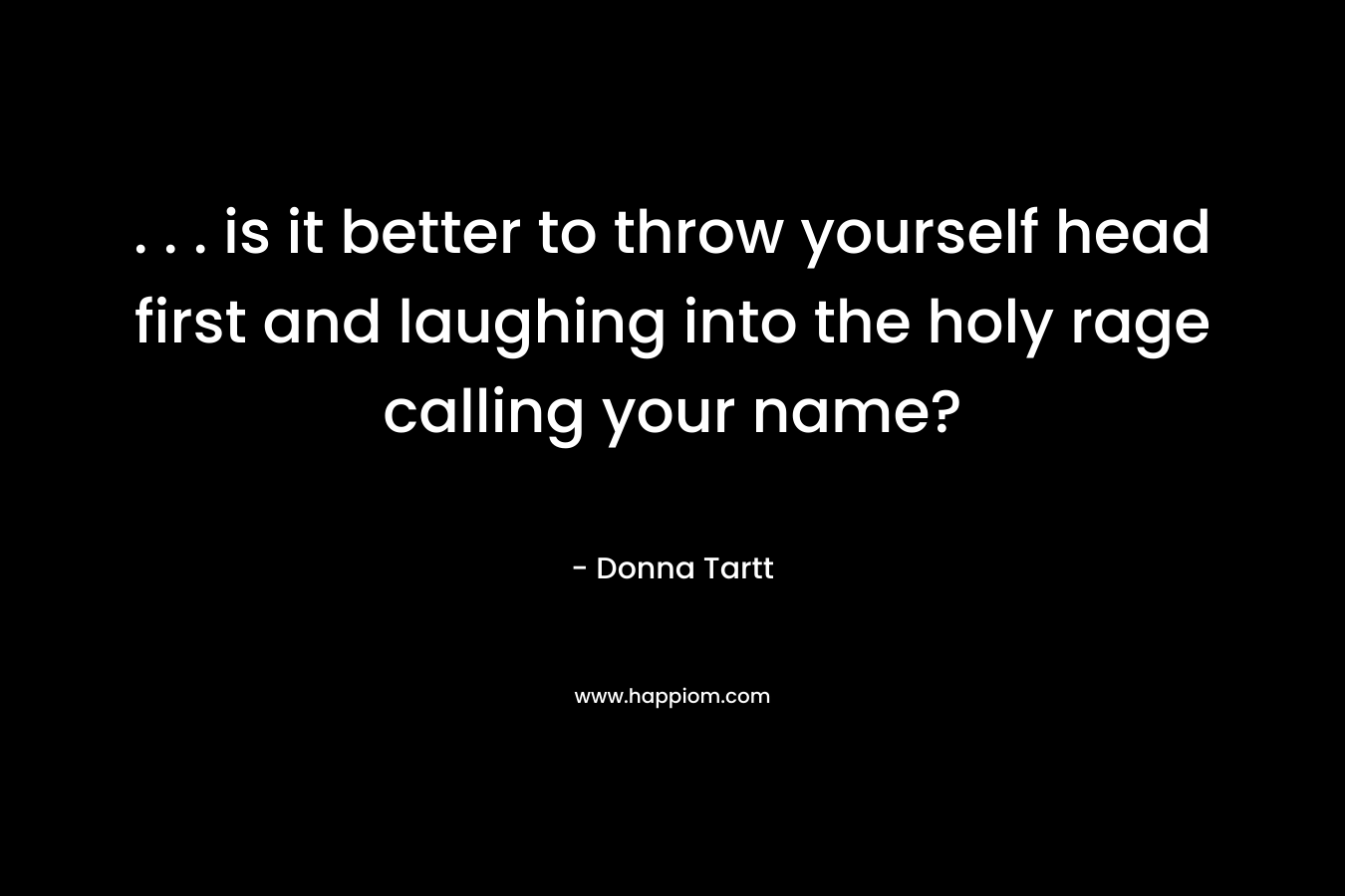 . . . is it better to throw yourself head first and laughing into the holy rage calling your name? – Donna Tartt
