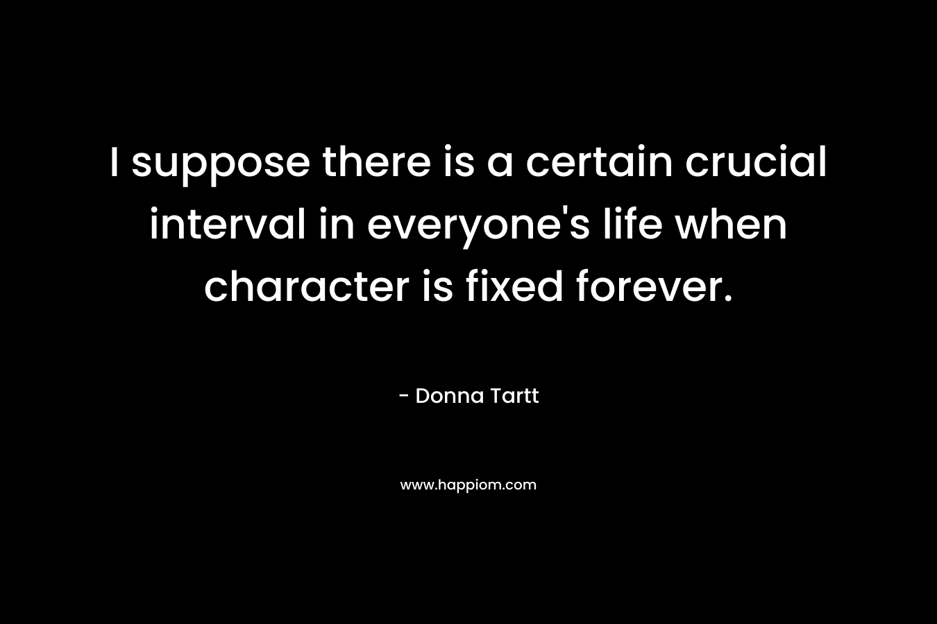 I suppose there is a certain crucial interval in everyone’s life when character is fixed forever. – Donna Tartt