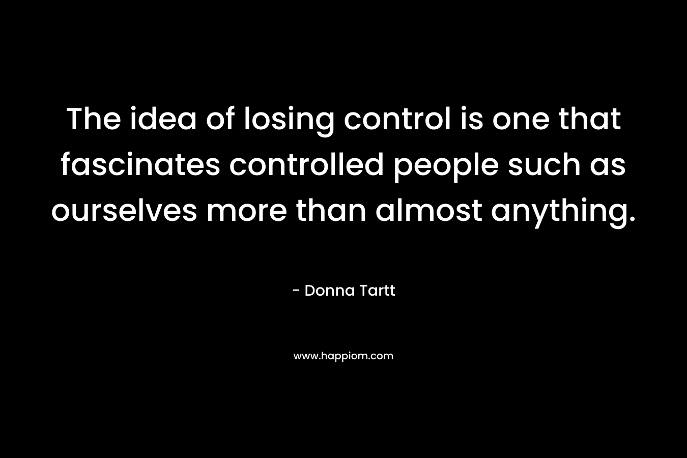 The idea of losing control is one that fascinates controlled people such as ourselves more than almost anything. – Donna Tartt