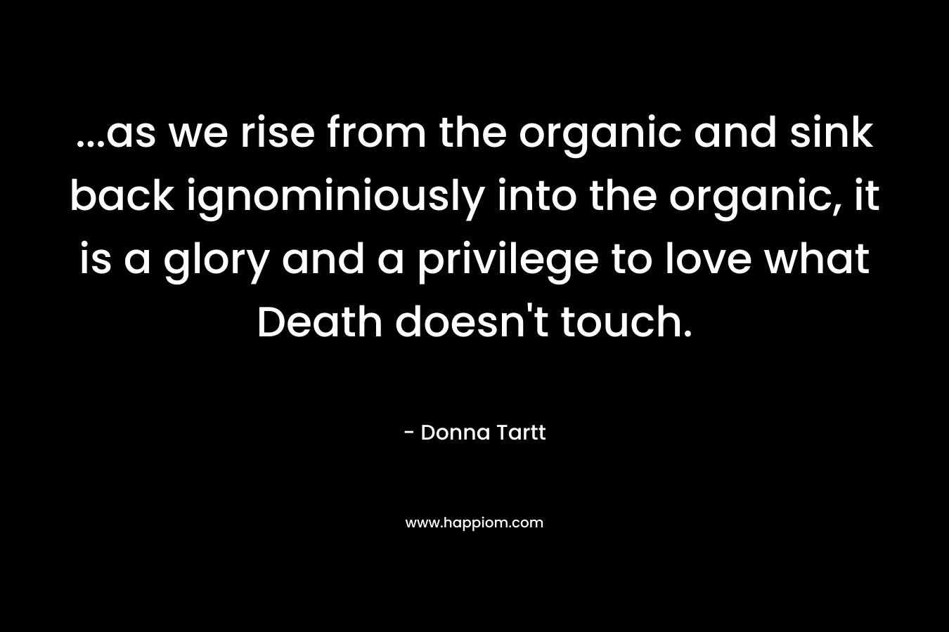 ...as we rise from the organic and sink back ignominiously into the organic, it is a glory and a privilege to love what Death doesn't touch.