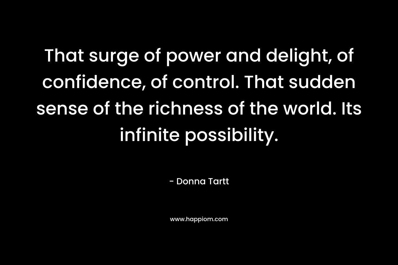 That surge of power and delight, of confidence, of control. That sudden sense of the richness of the world. Its infinite possibility. – Donna Tartt