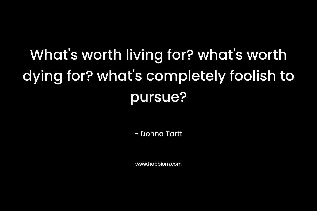 What's worth living for? what's worth dying for? what's completely foolish to pursue?