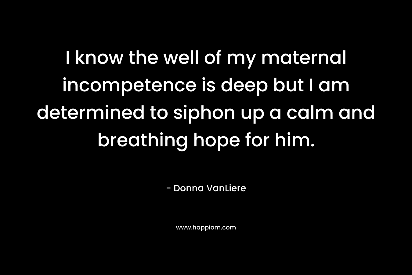 I know the well of my maternal incompetence is deep but I am determined to siphon up a calm and breathing hope for him. – Donna VanLiere