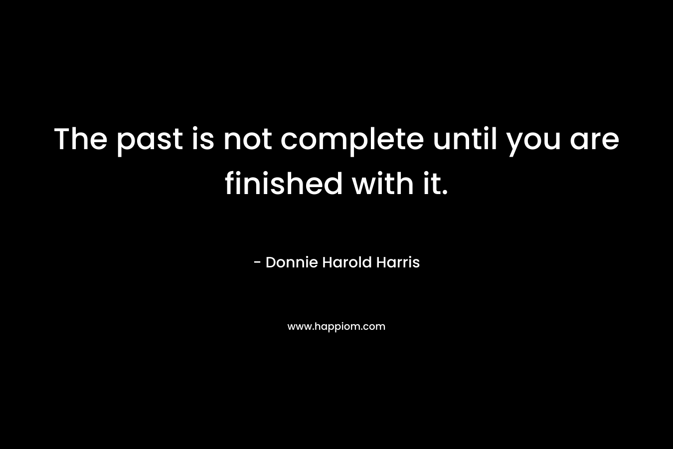 The past is not complete until you are finished with it. – Donnie Harold Harris