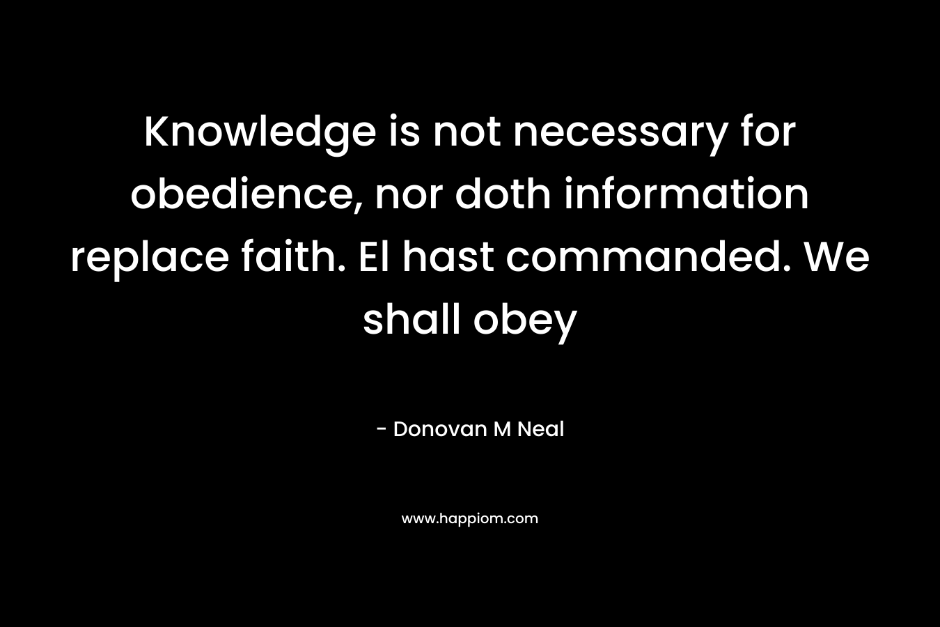 Knowledge is not necessary for obedience, nor doth information replace faith. El hast commanded. We shall obey – Donovan M Neal