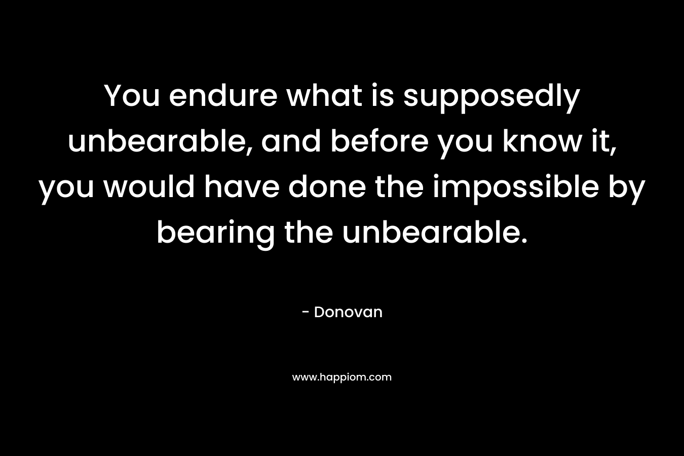 You endure what is supposedly unbearable, and before you know it, you would have done the impossible by bearing the unbearable.