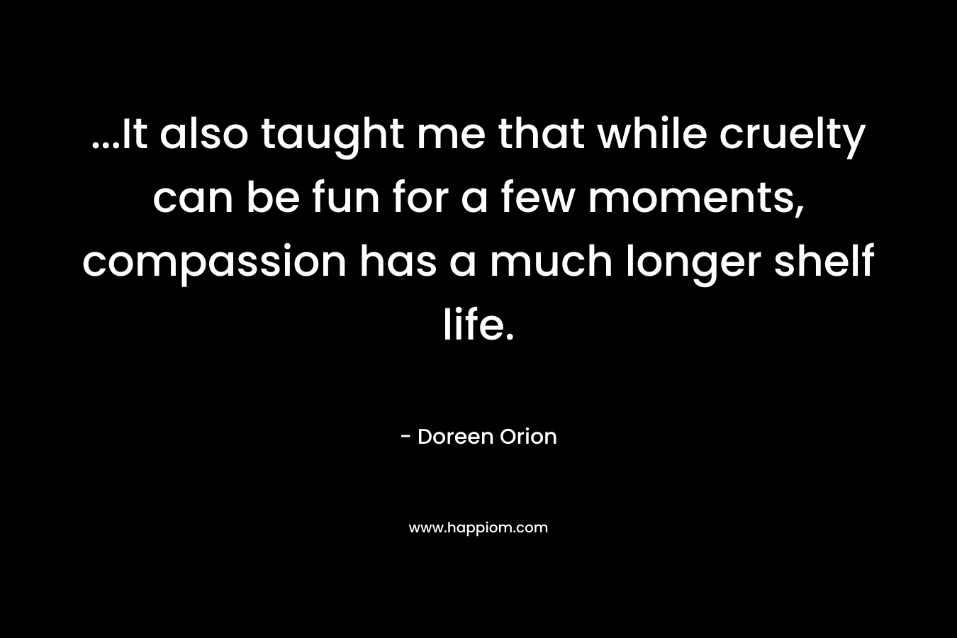 …It also taught me that while cruelty can be fun for a few moments, compassion has a much longer shelf life. – Doreen Orion