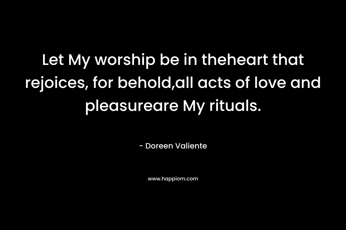 Let My worship be in theheart that rejoices, for behold,all acts of love and pleasureare My rituals. – Doreen Valiente