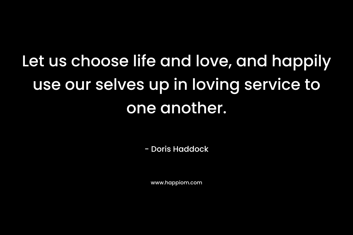 Let us choose life and love, and happily use our selves up in loving service to one another. – Doris Haddock
