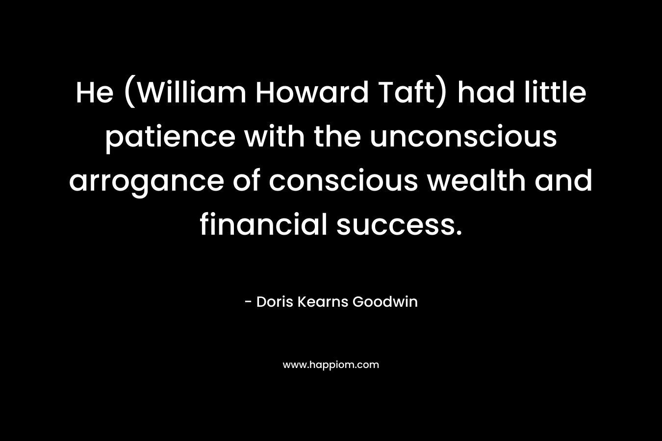 He (William Howard Taft) had little patience with the unconscious arrogance of conscious wealth and financial success. – Doris Kearns Goodwin