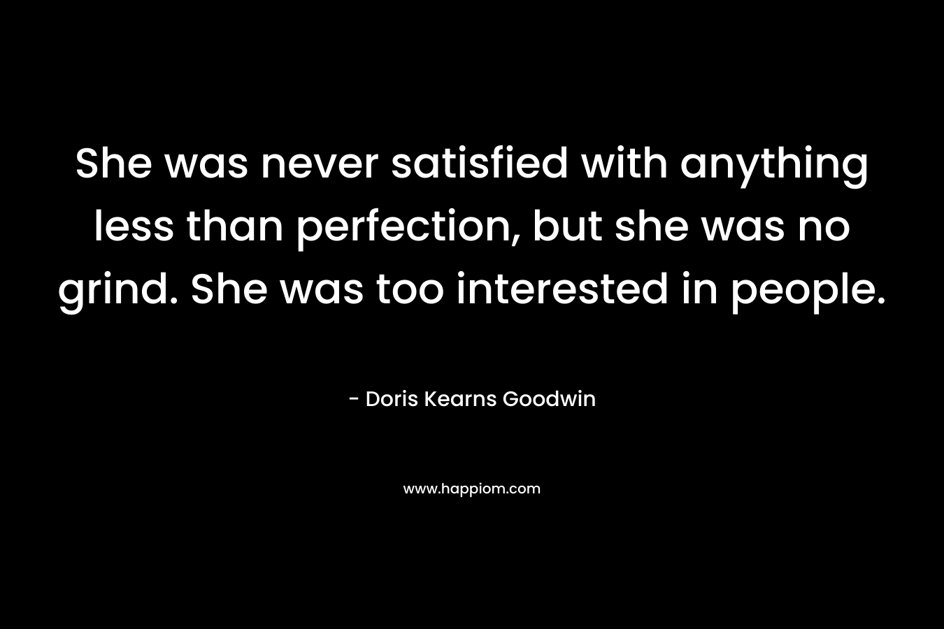 She was never satisfied with anything less than perfection, but she was no grind. She was too interested in people. – Doris Kearns Goodwin