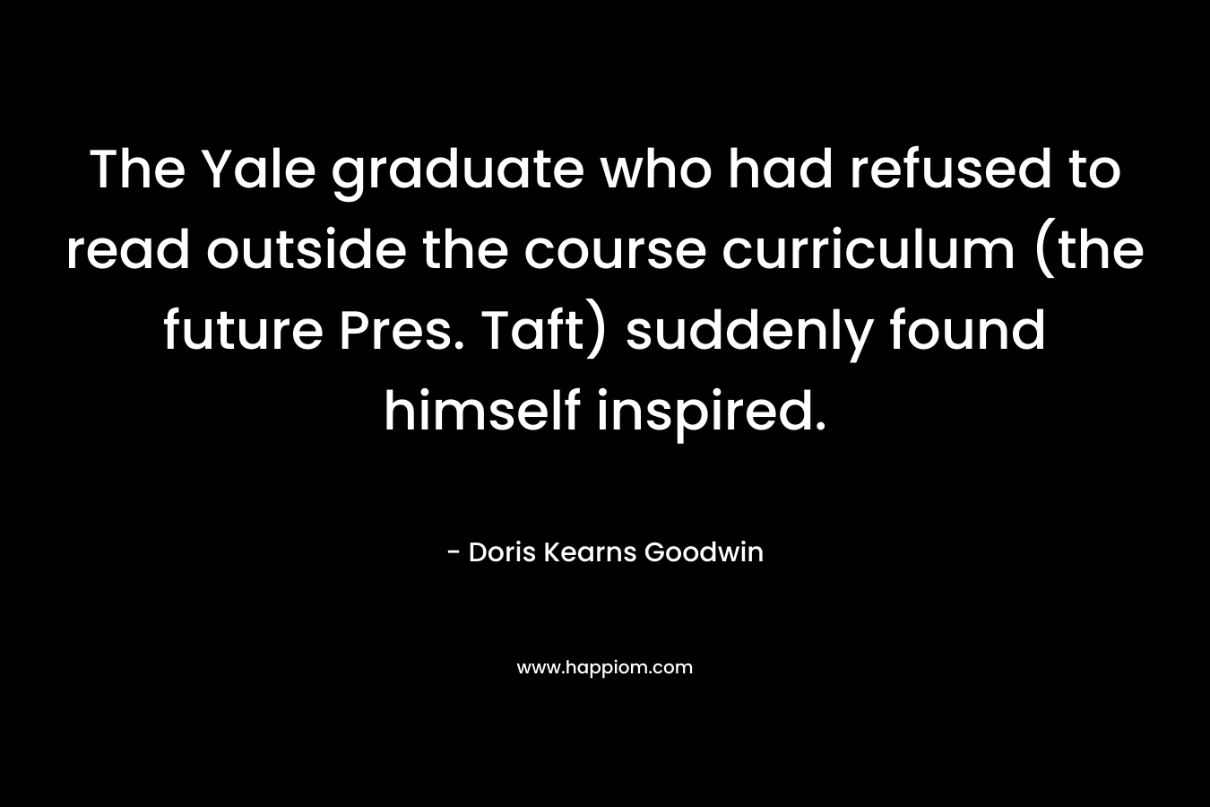The Yale graduate who had refused to read outside the course curriculum (the future Pres. Taft) suddenly found himself inspired. – Doris Kearns Goodwin
