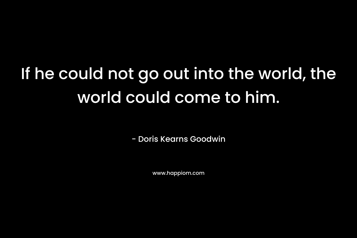 If he could not go out into the world, the world could come to him. – Doris Kearns Goodwin