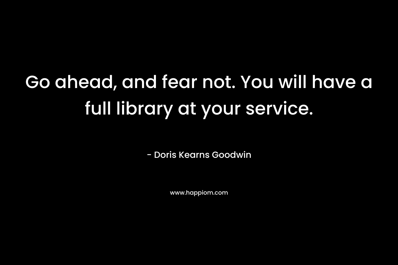Go ahead, and fear not. You will have a full library at your service. – Doris Kearns Goodwin