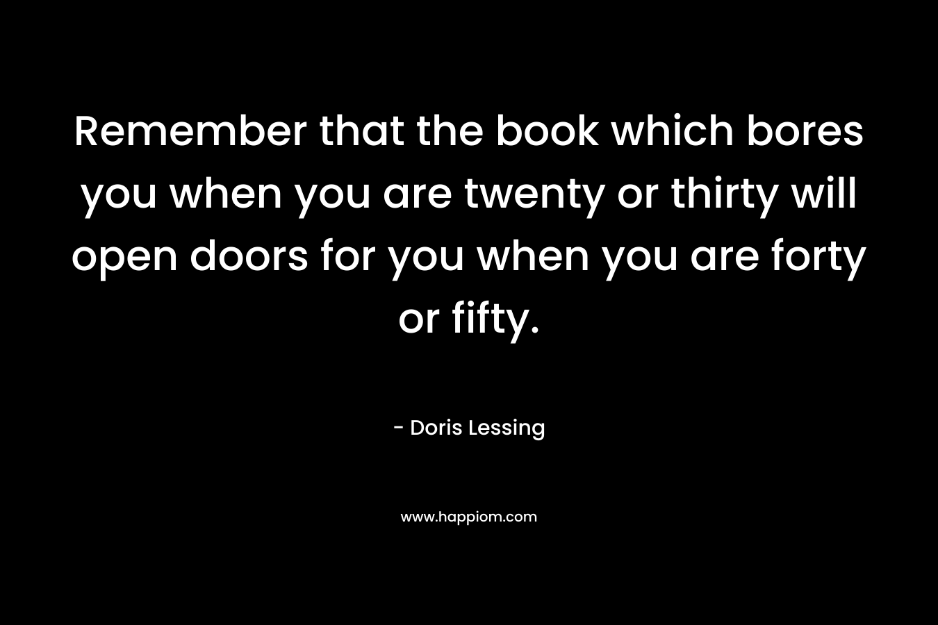 Remember that the book which bores you when you are twenty or thirty will open doors for you when you are forty or fifty. – Doris Lessing