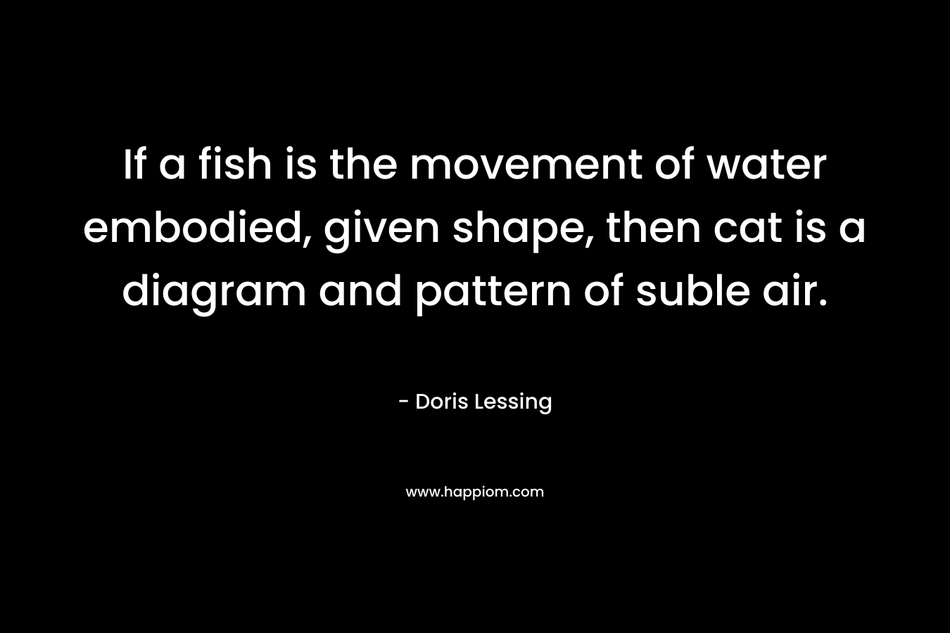 If a fish is the movement of water embodied, given shape, then cat is a diagram and pattern of suble air. – Doris Lessing