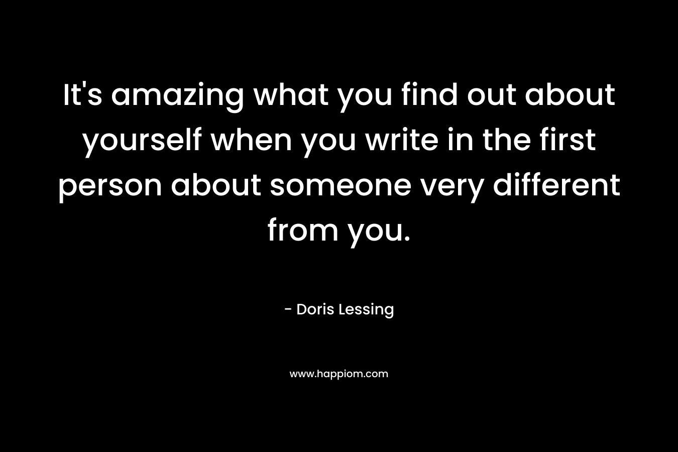 It’s amazing what you find out about yourself when you write in the first person about someone very different from you. – Doris Lessing