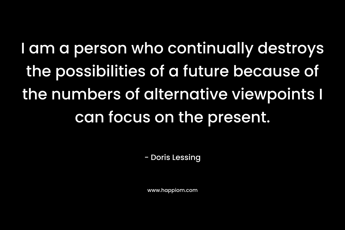 I am a person who continually destroys the possibilities of a future because of the numbers of alternative viewpoints I can focus on the present. – Doris Lessing