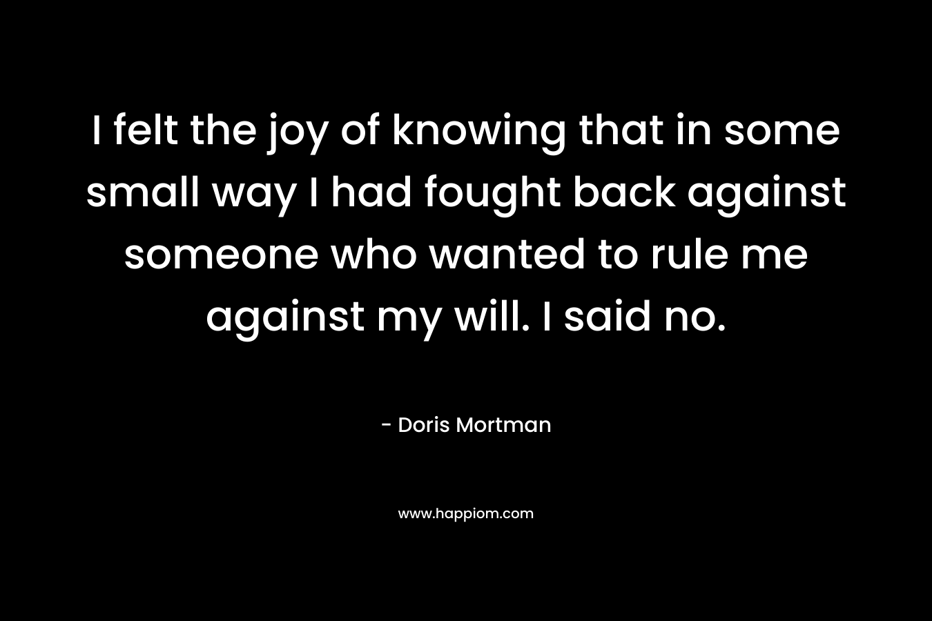 I felt the joy of knowing that in some small way I had fought back against someone who wanted to rule me against my will. I said no. – Doris Mortman