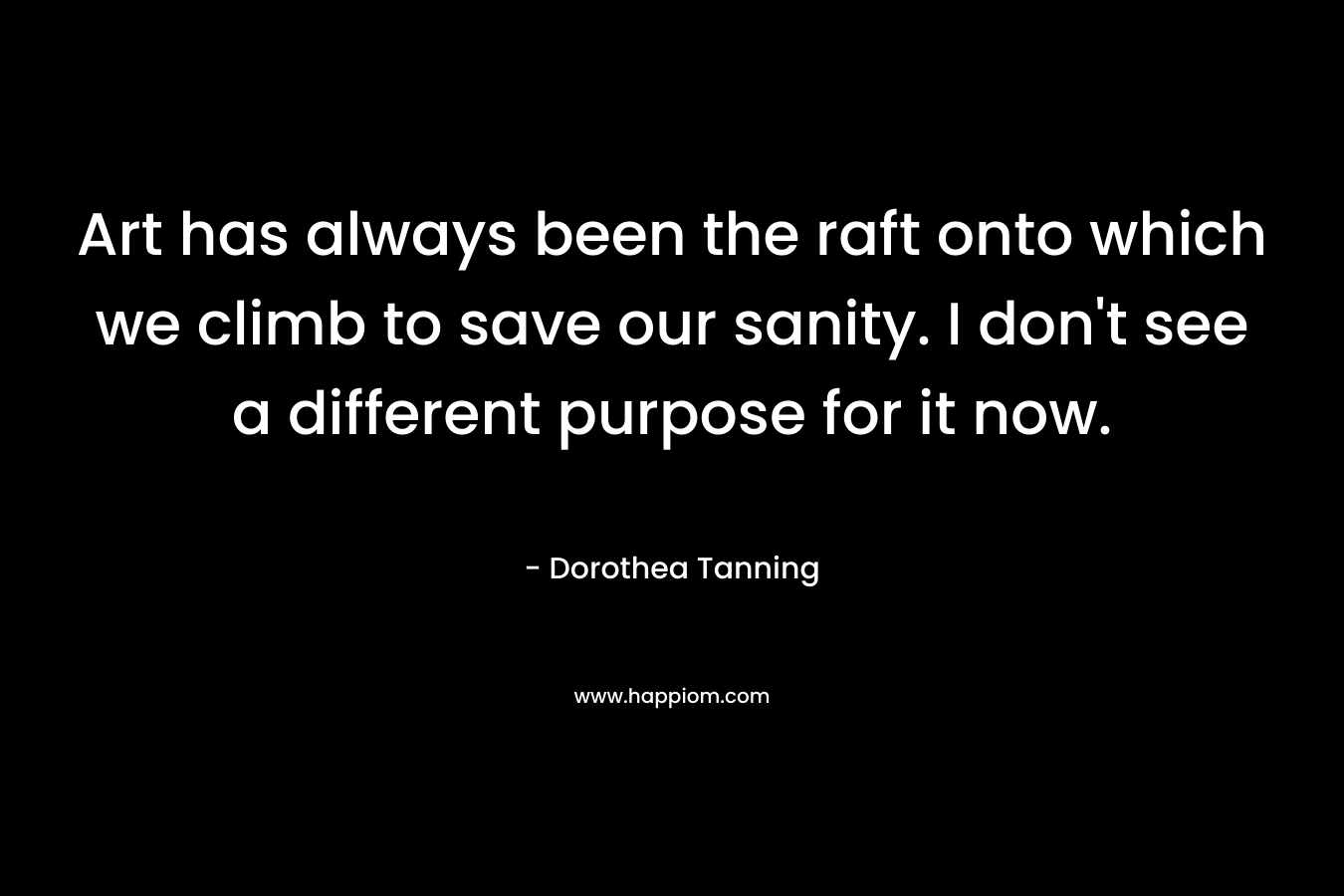 Art has always been the raft onto which we climb to save our sanity. I don’t see a different purpose for it now. – Dorothea Tanning