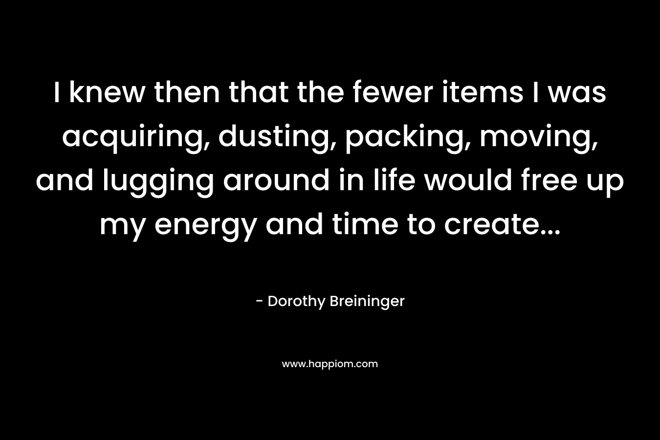 I knew then that the fewer items I was acquiring, dusting, packing, moving, and lugging around in life would free up my energy and time to create… – Dorothy Breininger