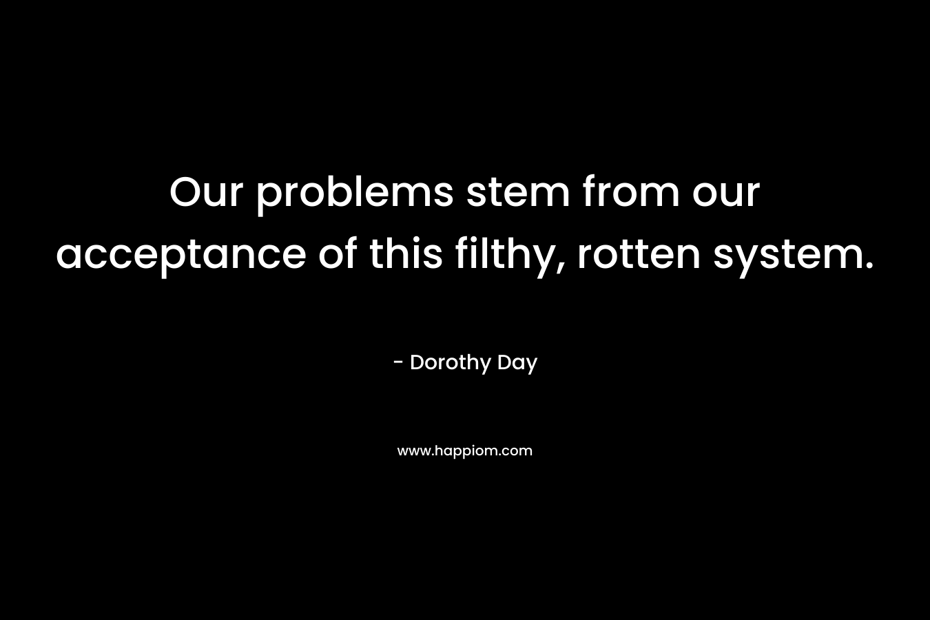 Our problems stem from our acceptance of this filthy, rotten system. – Dorothy Day