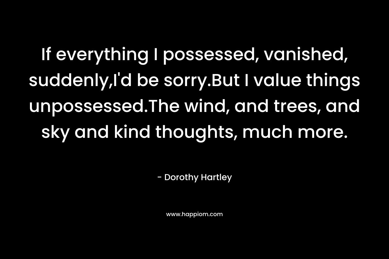 If everything I possessed, vanished, suddenly,I’d be sorry.But I value things unpossessed.The wind, and trees, and sky and kind thoughts, much more. – Dorothy Hartley